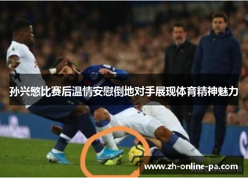 孙兴慜比赛后温情安慰倒地对手展现体育精神魅力