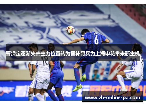 曹赟定逐渐失去主力位置转为替补奇兵为上海申花带来新生机